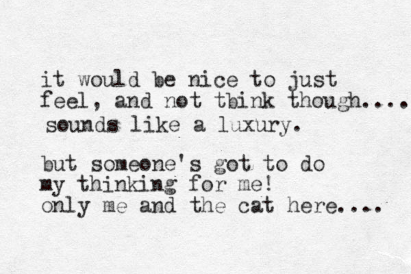 it would be nice to just feel, and not tbink though..... but someone's got to do my think ing for me! only me and the cat here.... sounds like a luxury. 