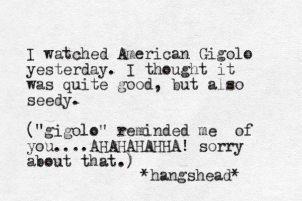 I watched American Gigolo yesterday. I thought it was quite good, but also seedy. ("gigolo" reminded me of you....AHAHAHAHHA! sorry about that.) ) *hangshead*