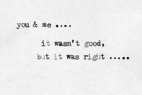 you & me .... it wasn't good, but it was right ..... 