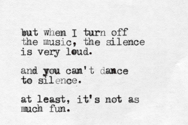but when I turn off the music, the silence is very loud. and you can't dance to silence. at least, it's not as much fun. 