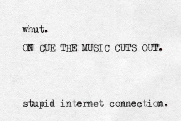 whut. ON CUE THE MUSIC CUTS OUT. stupid internet connection. 