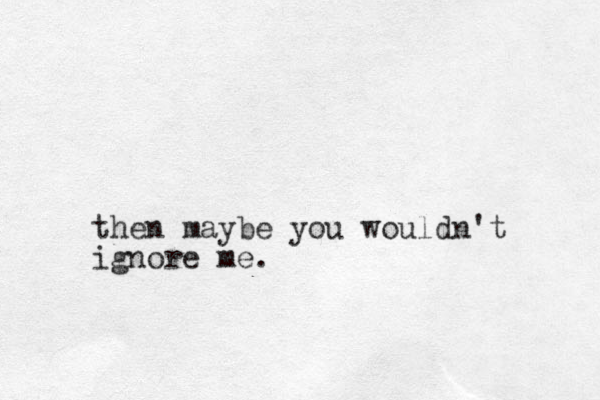 then maybe you wouldn't ignore me. 