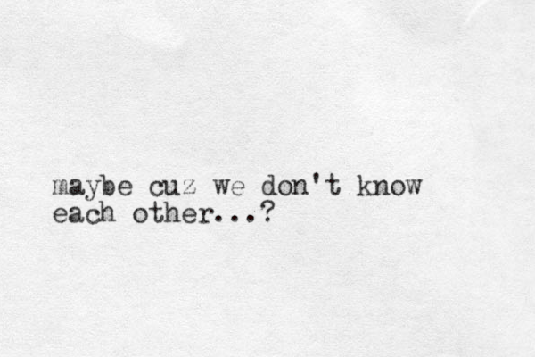 maybe cuz we don't know each other...?