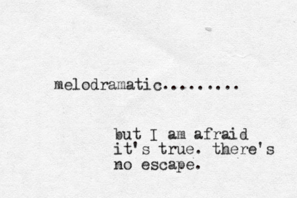 melodramatic......... but I am afraid it's true. there's no escape. 