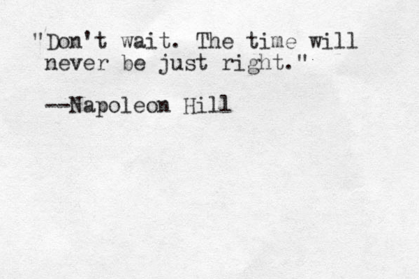 "Don't wait. The time will never be just right." --Napoleon Hill