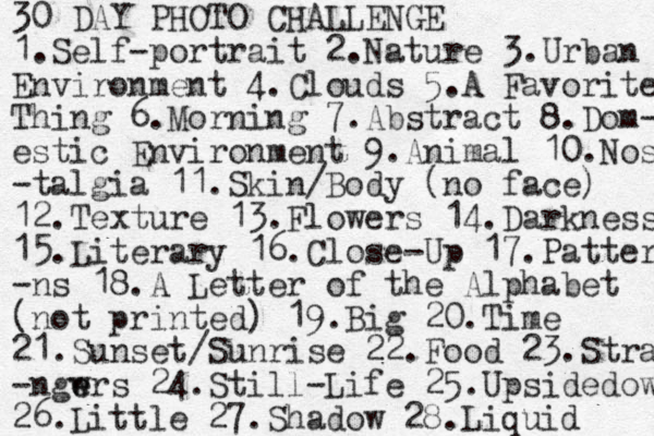 30 DAY PHOTO CHALLENGE 1.Self-portrait 2.Nature 3.Urban Environment 4.Clouds 5. A Favorite Thing 6.Morning 7.Abstract 8.Dom- estic Environment 9.Animal 10.Nos -talgia 11.Skin/Body (no face) 12.Texture 13.Flowers 14.Darkness 15.Literary 16.Close-Up 17.Pattern -ns 18.A Letter of the Alphabet (not printed) 19.Big 20.Time 21.Sunset/Sunrise 22.Food 23.Stra -ngwrs e e 24.Still-Life 25.Upsidedow 26.Little 27.Shadow 28.Liquid 
