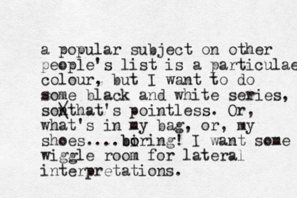 a popular subject on other people's list is a particulae colour, but I want to do some black and white series, sonthat's / \ pointless. Or, what's in my bag, or , my shoes.... ir b bo o ing! I want some wiggle room for lateral interpretations.