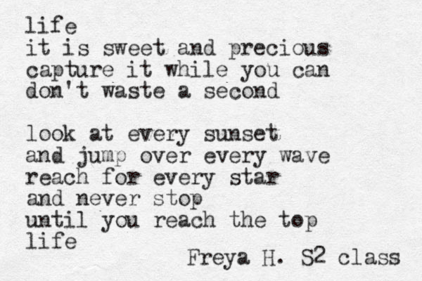life it is sweet and precious capture it while you can don't waste a second look at every sunset and jump over every wave reach for every star and never stop until you reach the top life Freya H. S2 class 