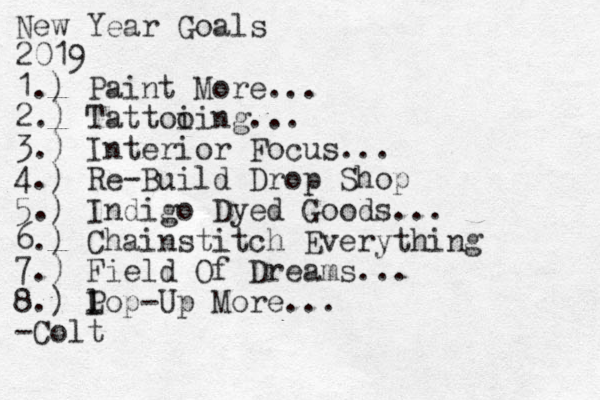 New Year Goals 2019 1.) Paint More... 2.) Tattoi oing... 3.) Interior Focus... 4.) Re-Build Drop Shop 5.) Indigo Dyed Goods... 6.) Chainstitch Everything 7. ) Field Of Dreams... 8. ) l L Pop-Up More... -Colt