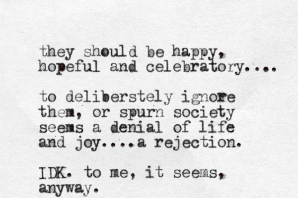 they should e b happy, hopeful and celebratory.... to deliberstely ignore them, or spurn society seems a denial of life and joy....a rejection. IDK. to me, it seems, anyway.