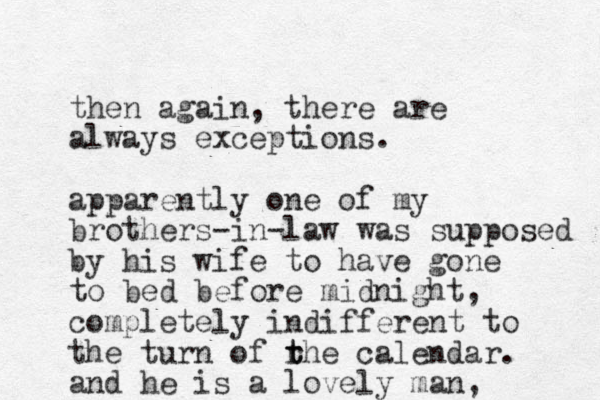 then again, there are always exceptions. apparently one of my brothers-in-law was supposed by his wife to have gone to bed before midnight, completely indifferent to the turn of rhe t t calendar. and he is a lovely man,