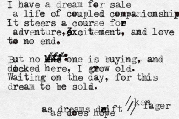 I have a dream for sale a life of coupled companionship it steers a course foe r r r adventure,3 e e excitement, and love to no end. But no kne --- one is buying, and dick o o ed here, I grow old. Waiting on the day, for this dream to be sold. /// /// :::: --- ken fager I as dreams deift r r e e / / / as does hope