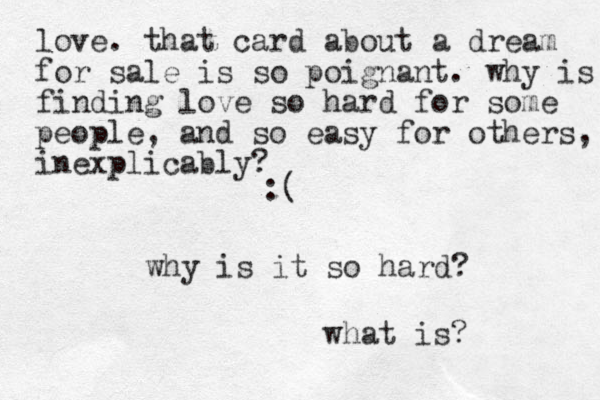 :( why is it so hard? what is? love. that card about a dream for sale is so poignant. why is finding love so hard for some people , and so easy for others, inexplicably? 