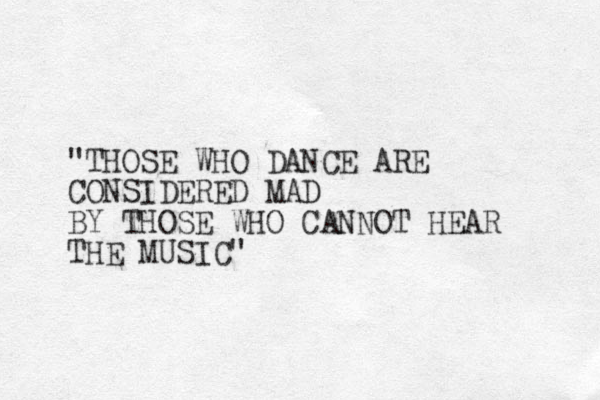 "THOSE WHO DANCE ARE CONSIDERED MAD BY THOSE WHO CANNOT HEAR THE MUSIC"