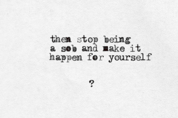 then stop being a sob and make it happen for yourself ? 