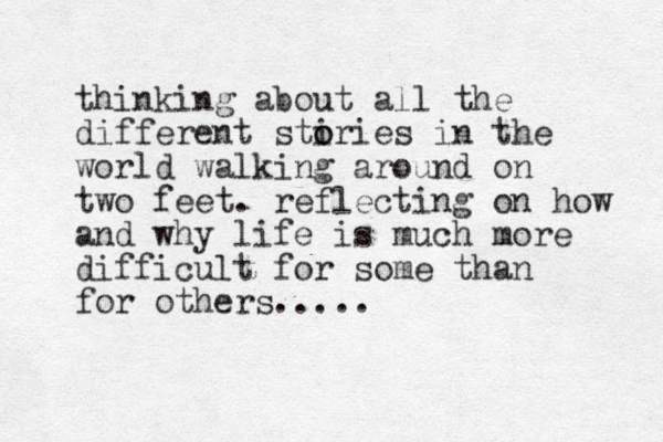 thinking about all the different stiries o o in the world walking around on two feet. reflecting on how and why life is much more difficult for some than for others.....