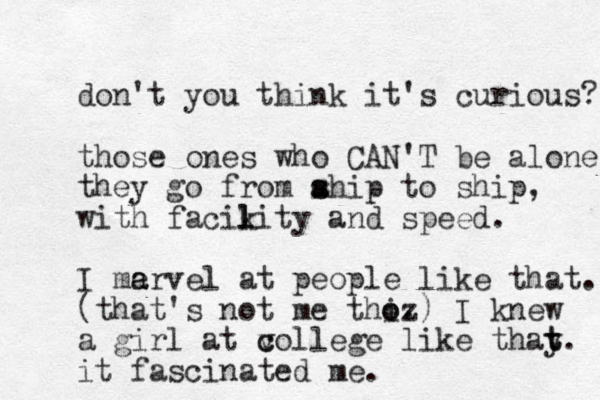 don't you think it's curious? those ones who CAN'T be alone. they go from ahip s s to ship, with facikity l l and speed. I me a arvel at people like that. (that's not me thi o oz .) I knew a girl at v c college like thay t t. it fascinated me. 