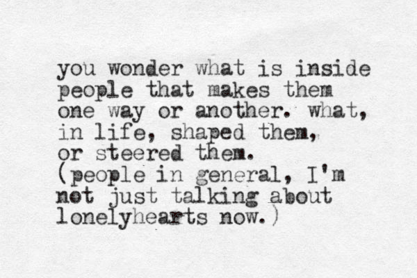 you wonder what is inside people that makes them one way or another. what, in life, shaped them, or steered them. (people in general, I'm not just talking about lonelyhearts now.)