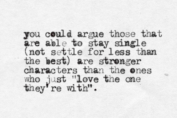 you could argue those that are able to stay single (not settle for less than the best) are stronger characters than the ones who just "love the one they're with".