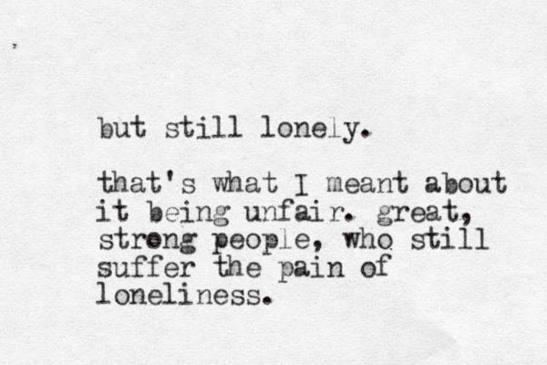 but still lonely. that's what I meant about it being unfair. great, strong people, who still suffer the pain of loneliness.