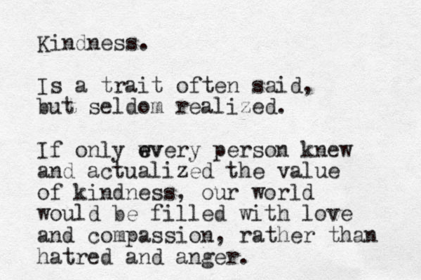 Kindness. Is a trait often said, but seldom realized. If only wv e every person knew and actualized the value of kindness, our world would be filled with love and compassion, rather than hatred and anger.