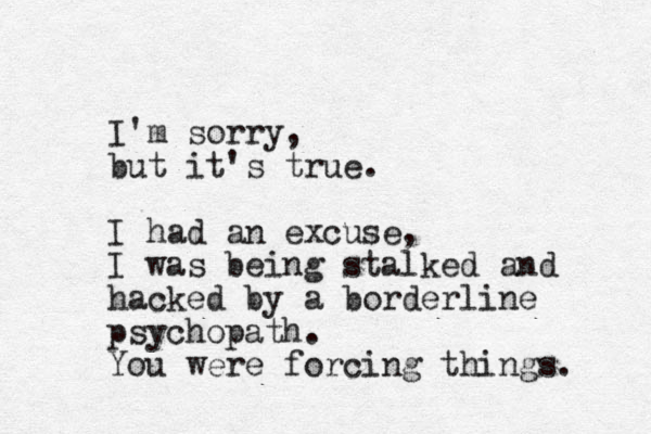 I'm sorry, but it's true. I had an excuse, I was being stalked and hacked by a borderline psychopath. You were forcing things. 