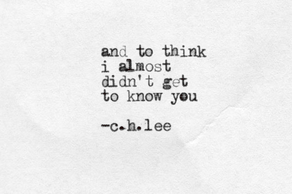 and to think i almost didn't get to know you -c.h.lee 