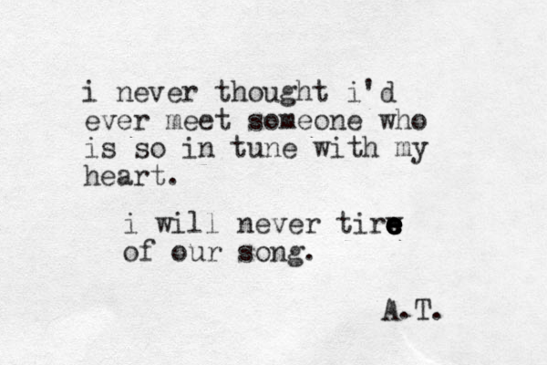 i never thought i'd ever meet someone who is so in tune with my heart. i will never tirw e e e e e e e e of our song. A.T. 