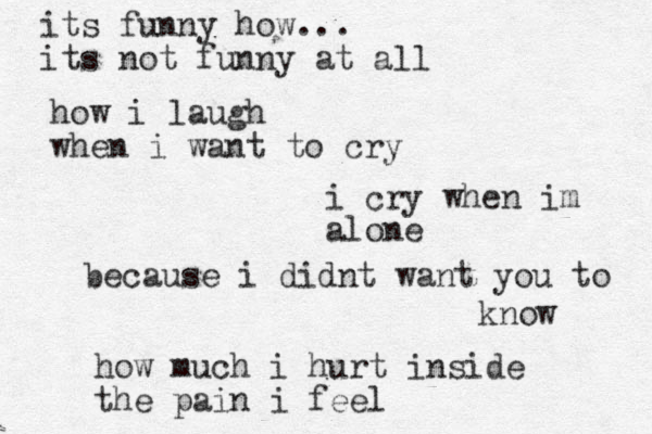 its funny how... its not funny at all how i laugh when i want to cry i cry when im alone because i didnt want you to know how much i hurt inside the pain i feel 
