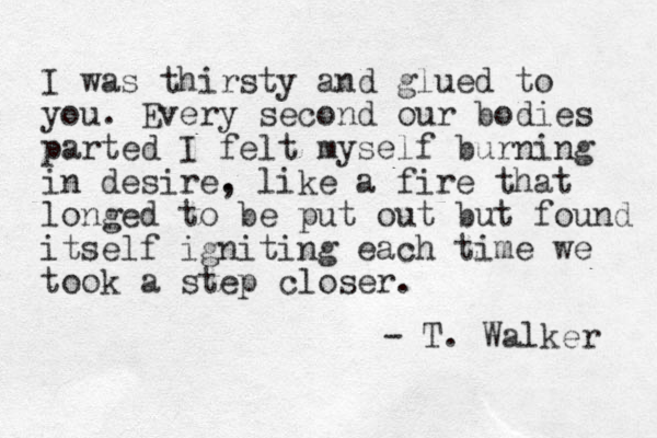 I was thirsty and glued to you. Every second our bodies parted I felt myself burning in desire. , like a fire that longed to be put out but found itself igniting each time we took a step closer. - T. Walker 