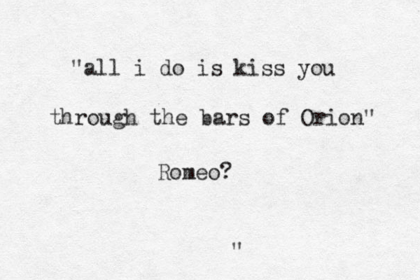 " "all i do is kiss you through the bars of Orion" Romeo? 