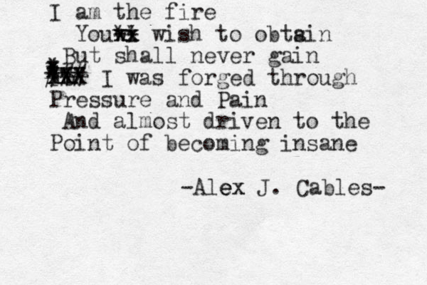 I am the fire Youwi xx xx -- ** wish to obtsin a But shall never gain For I was forged through Pressure and Pain And almost driven to the Point of becoming insane * * * X x XXX XX *** ### || -Alex ex e J. Cables- 