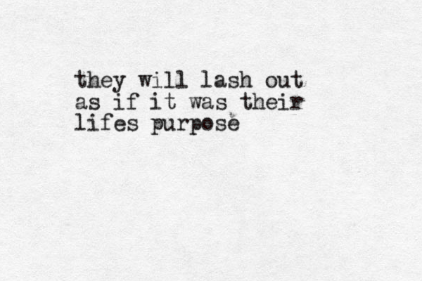 they will lash out as if it was their lifes purpose
