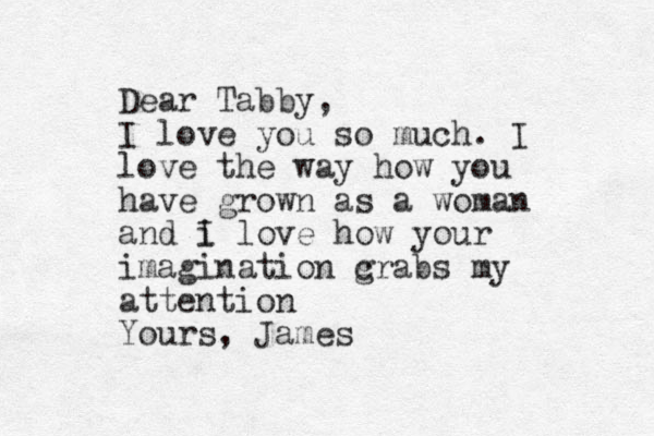Dear Tabby, I love you so much. I love the way how you have grown as a woma n and i I love how your imagination c grabs my attention Yours, James