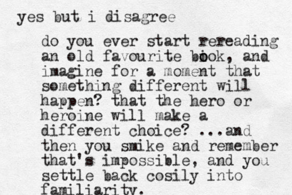 do you ever start rereading an old favourite biok o o , and imagine for a moment that something different will happen? that the hero or heroine will make a different choice? ...and the n you smike and remember that's impossible, and you settle back cosily into familiarity. yes but i disagree