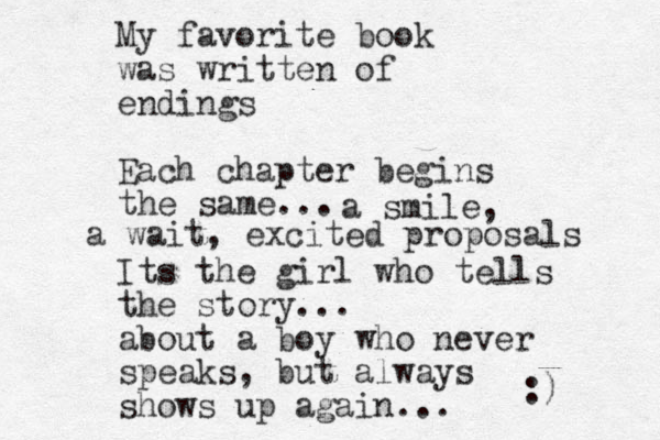 My favorite book was written of endings Each chapter begins the same... Its the girl who tells the story... about a boy who never speaks, but always shows up again... :) a smile, a wait, excited proposals 