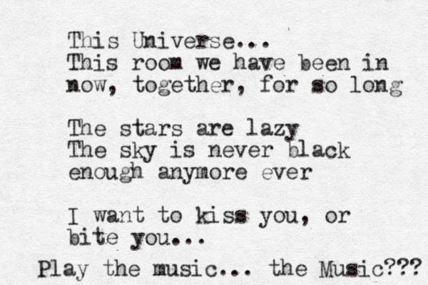 This Universe... This room we have been in now, together, for so long The stars are lazy The sky is never black enough anymore ever I want to kiss you, or bite you... Play the music... the Music??? 
