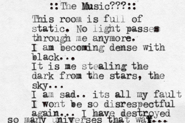 This room is full of static. No light passes through me anymore. I am becoming dense with black... It is me stealing the dark from the stars, the sky... I am sad.. its all my fault I wont be so disrespectful again... I have destroyed so many universes that wat y Y T Y... ::The Nu Music???:: 