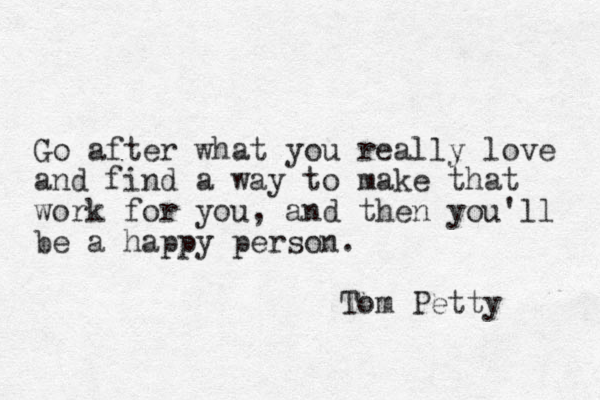Go after what you really love and find a way to make that work for you, and then you'll be a happy person. Tom Petty 