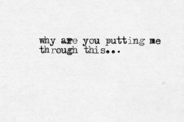 why are you putting me through this...