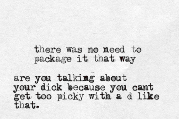 there was no need to package it that way are you talking about your dick because you cant get too picky with a d like that.