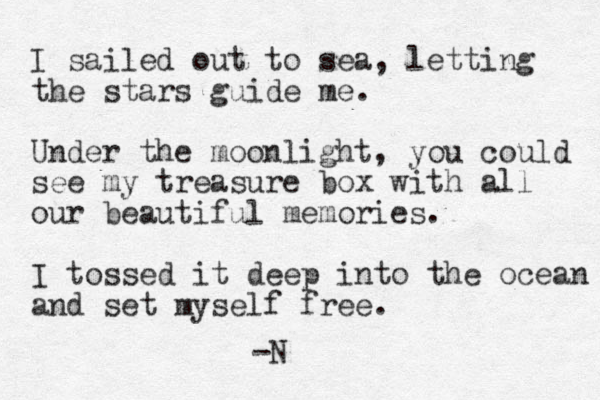 I sailed out to sea, letting the stars guide me. Under the moonlight, you could see my treasure box with all our beautiful memories. I tossed it deep into the ocean and set myself free. -N