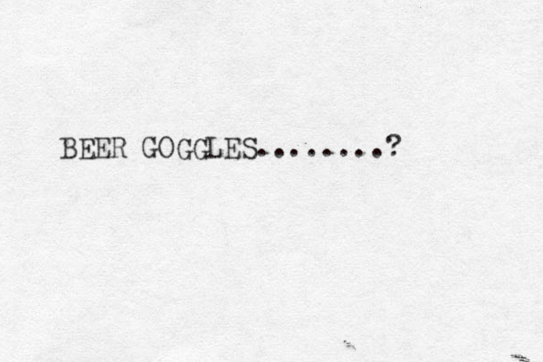 BEER GOGGLES........?