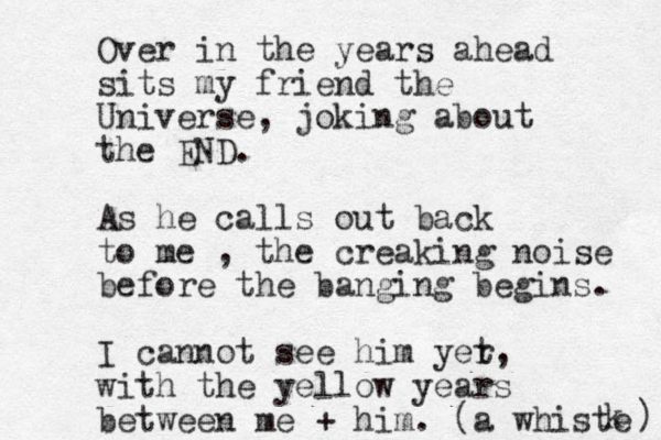 Over in the years ahead sits my friend the Universe, joking about the END. As he calls out back to me , the creaking noise before the banging begins. I cannot see him yer t, with the yellow years between me + him. (a whiste k ) 