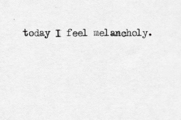 today I feel melancholy. 