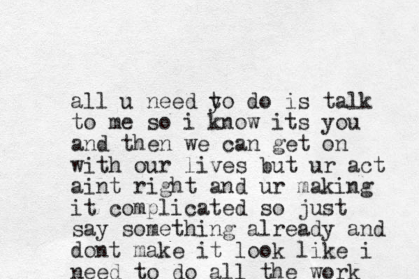 all u need yo t do is talk to me so i know its you and then we can get on with our lives but ur act aint right and ur making it complicated so just say something already and dont make it look like i need to do all the work