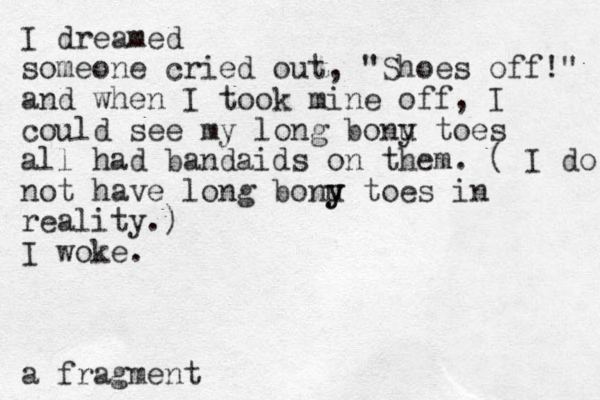 I dreamed someone cried out, "Shoes off!" and when I took mine off, I could see my long bonu y toes all had bandaids on them. ( I do not have long bonu y y toes in reality.) I woke. a fragment