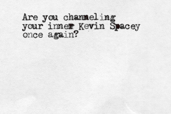 Are you channeling your inner Kevin Spacey once again?