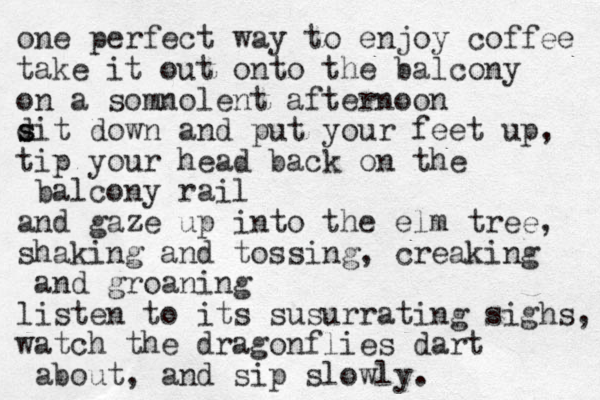 one perfect way to enjoy coffee take it out onto the balcony on a somnolent afternoon d s sit down and put your feet up, tip your head back on the balcony rail and gaze up into the elm tree, shaking and tossing, creaking and groaning listen to its susurrating sighs, watch the dragonflies dart about, and sip slowly. 