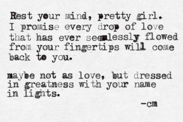 Rest your mind, pretty girl. I promise every drop of love that has ever seeml a essly flowed from your fingertips will come back to you. maybe not as love, but dressed in greatness with your name in lights. -cm 